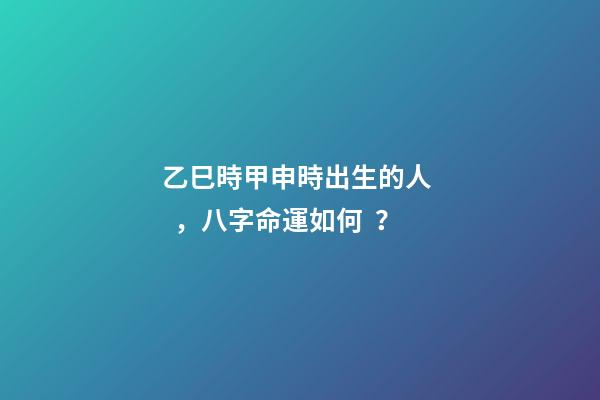 乙巳時甲申時出生的人，八字命運如何？
